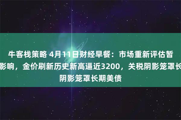 牛客栈策略 4月11日财经早餐：市场重新评估暂停关税影响，金价刷新历史新高逼近3200，关税阴影笼罩长期美债