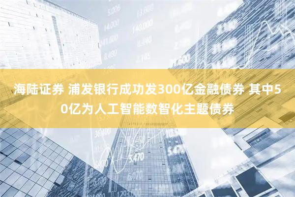 海陆证券 浦发银行成功发300亿金融债券 其中50亿为人工智能数智化主题债券
