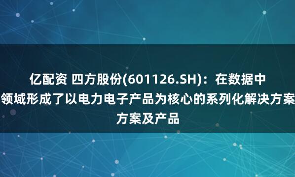 亿配资 四方股份(601126.SH)：在数据中心供电领域形成了以电力电子产品为核心的系列化解决方案及产品