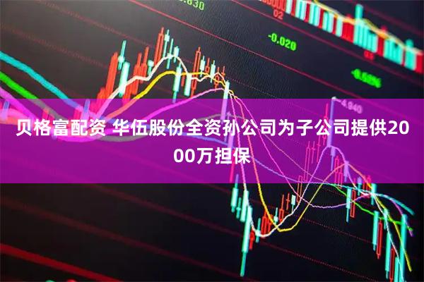 贝格富配资 华伍股份全资孙公司为子公司提供2000万担保