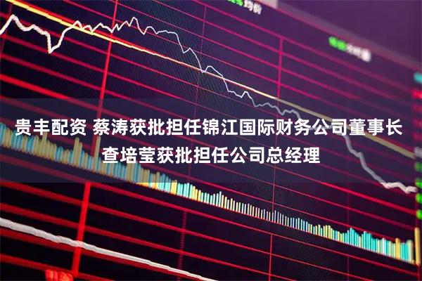 贵丰配资 蔡涛获批担任锦江国际财务公司董事长 查培莹获批担任公司总经理