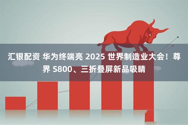 汇银配资 华为终端亮 2025 世界制造业大会！尊界 S800、三折叠屏新品吸睛