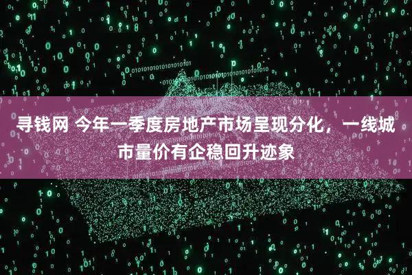 寻钱网 今年一季度房地产市场呈现分化,一线城市量价有企稳回升迹象