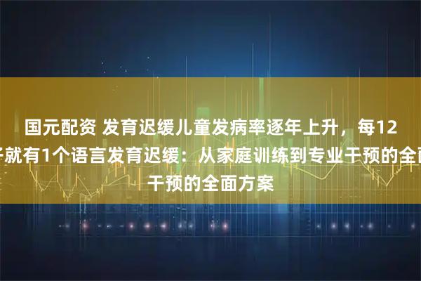 国元配资 发育迟缓儿童发病率逐年上升，每12个孩子就有1个语言发育迟缓：从家庭训练到专业干预的全面方案