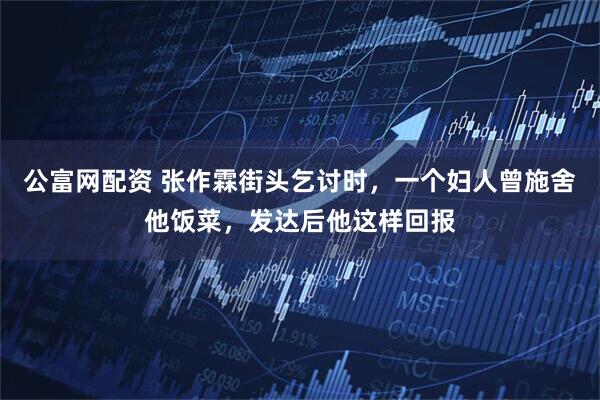 公富网配资 张作霖街头乞讨时,一个妇人曾施舍他饭菜,发达后他这样回报