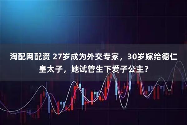 淘配网配资 27岁成为外交专家,30岁嫁给德仁皇太子,她试管生下爱子公主?