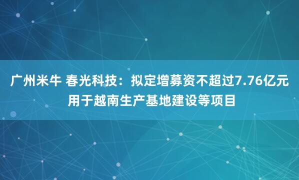 广州米牛 春光科技：拟定增募资不超过7.76亿元 用于越南生产基地建设等项目