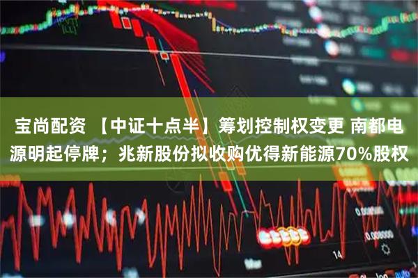 宝尚配资 【中证十点半】筹划控制权变更 南都电源明起停牌；兆新股份拟收购优得新能源70%股权