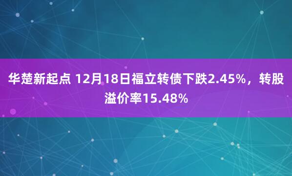 华楚新起点 12月18日福立转债下跌2.45%，转股溢价率15.48%