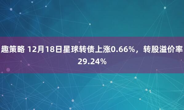 趣策略 12月18日星球转债上涨0.66%，转股溢价率29.24%