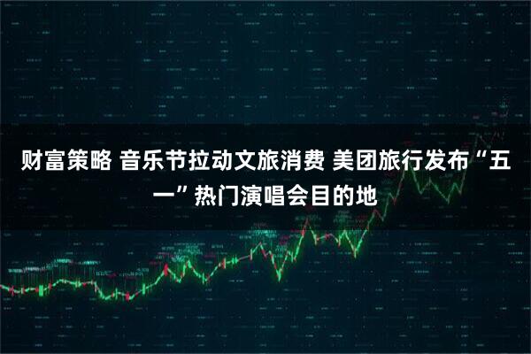 财富策略 音乐节拉动文旅消费 美团旅行发布“五一”热门演唱会目的地