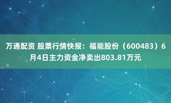 万通配资 股票行情快报:福能股份(600483)6月4日主力资金净卖出803.81万元