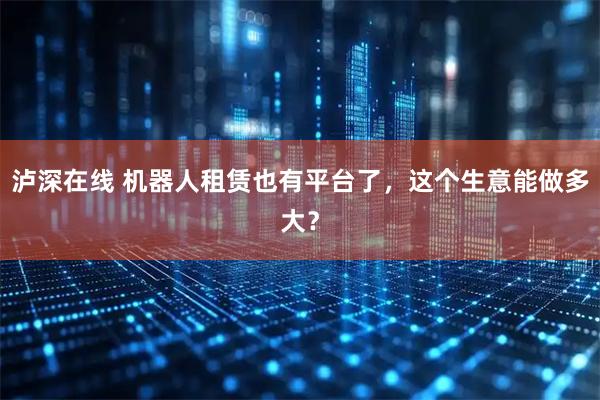 泸深在线 机器人租赁也有平台了,这个生意能做多大?