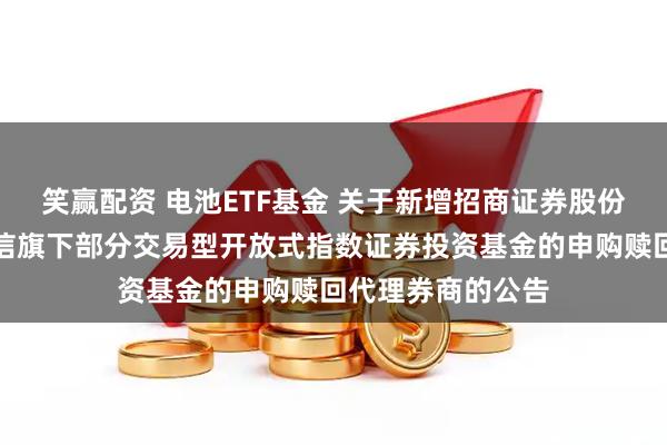 笑赢配资 电池ETF基金 关于新增招商证券股份有限公司等为建信旗下部分交易型开放式指数证券投资基金的申购赎回代理券商的公告