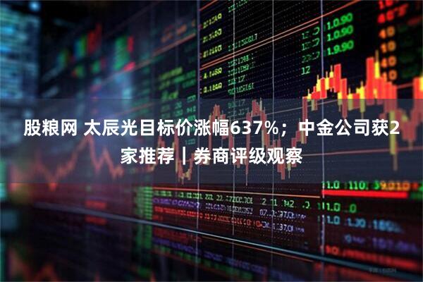 股粮网 太辰光目标价涨幅637%;中金公司获2家推荐|券商评级观察