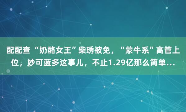 配配查 “奶酪女王”柴琇被免,“蒙牛系”高管上位,妙可蓝多这事儿,不止1.29亿那么简单…