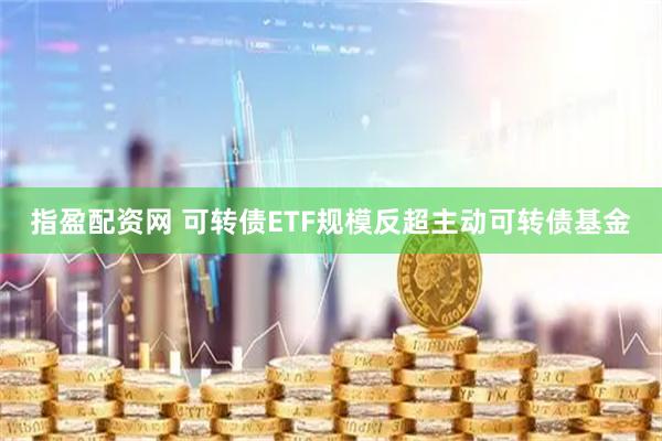 指盈配资网 可转债ETF规模反超主动可转债基金