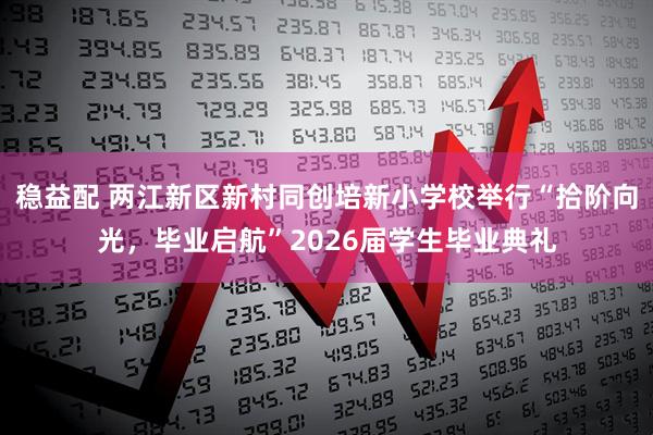 稳益配 两江新区新村同创培新小学校举行“拾阶向光,毕业启航”2026届学生毕业典礼